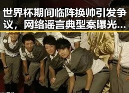 世界杯期间临阵换帅引发争议，网络谣言典型案曝光两个乡镇整体搬迁到新疆内幕披露