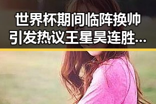 世界杯期间临阵换帅引发热议 王星昊连胜韩国三将展现强势